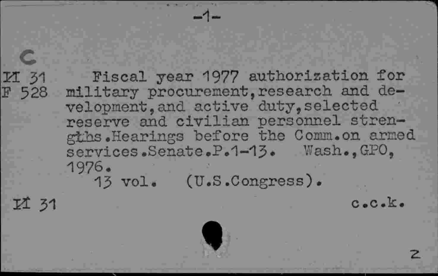 ﻿PE 31 Fiscal year 1977 authorisation for F 528 military procurement,research and development , and active duty,selected reserve and civilian personnel strengths .Hearings before the Comm.on armed services.Senate.P.1-13» Wash.,GPO, 1976.
13 vol. (U.S.Congress).
Pt 31
c.c.k.